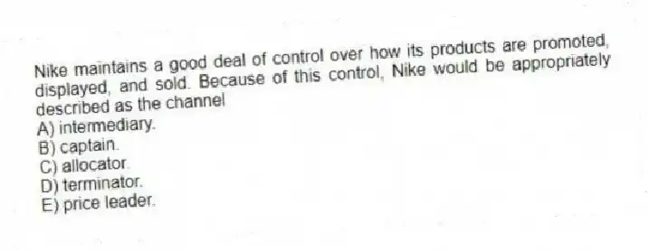 Nike maintains a good deal of control over how its products are promoted, displayed, and sold. Because of this control, Nike would be appropriately described as the channel
A) intermediary.
B) captain.
C) allocator.
D) terminator.
E) price leader.