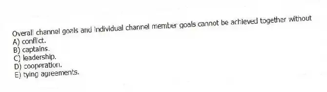 Overall channel goals and individual channel member goals cannot be achieved together without
A) conflict.
B) captains.
C) leadership.
D) cooperation.
E) tying agreements.