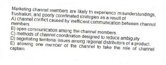 Marketing channel members are likely to experience misunderstandings, frustration, and poorly coordinated strategies as a result of
A) channel conflict caused by inefficient communication between channel members.
B) open communication among the channel members.
C) methods of channel coordination designed to reduce ambiguity.
D) negotiating territorial issues among regional distributors of a product.
E) allowing one member of the channel to take the role of channel captain.