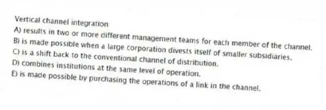 Vertical channel integration
A) results in two or more different management teams for each member of the channel.
B) is made possible when a large corporation divests itself of smaller subsidiaries.
C) is a shift back to the conventional channel of distribution.
D) combines institutions at the same level of operation.
E) is made possible by purchasing the operations of a link in the channel.