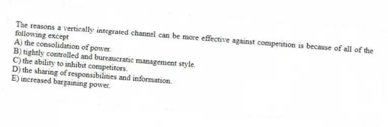 The reasons a vertically integrated channel can be more effective against competition is because of all of the following except
A) the consolidation of power.
B) tightly controlled and bureaucratic management style.
C) the ability to inhibit competitors.
D) the sharing of responsibilities and information.
E) increased bargaining power.