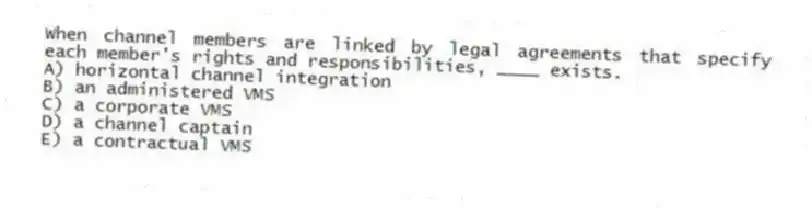 When channel members are linked by legal agreements that specify each member's rights and responsibilities, ____ exists.
A) horizontal channel integration
B) an administered VMS
C) a corporate VMS
D) a channel captain
E) a contractual VMS