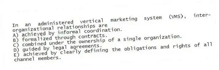 In an administered vertical marketing system (VMS), inter-organizational relationships are
A) achieved by informal coordination.
B) formalized through contracts.
C) combined under the ownership of a single organization.
D) guided by legal agreements.
E) achieved by clearly defining the obligations and rights of all channel members.