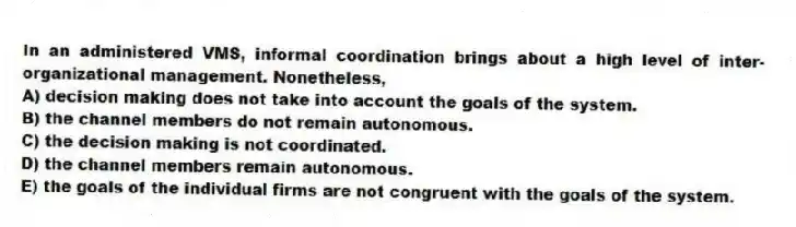 In an administered VMS, informal coordination brings about a high level of inter-organizational management. Nonetheless,
A) decision making does not take into account the goals of the system.
B) the channel members do not remain autonomous.
C) the decision making is not coordinated.
D) the channel members remain autonomous.
E) the goals of the individual firms are not congruent with the goals of the system.