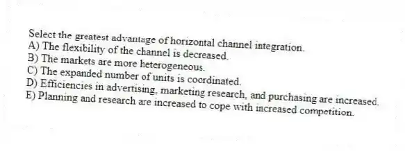 Select the greatest advantage of horizontal channel integration.
A) The flexibility of the channel is decreased.
B) The markets are more heterogeneous.
C) The expanded number of units is coordinated.
D) Efficiencies in advertising, marketing research, and purchasing are increased.
E) Planning and research are increased to cope with increased competition.
