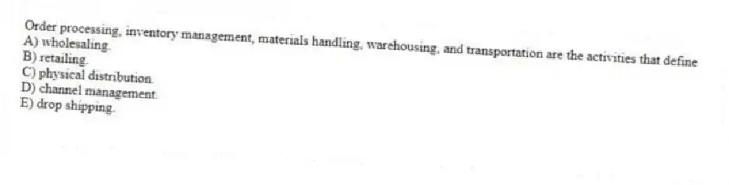 Order processing, inventory management, materials handling, warehousing, and transportation are the activities that define
A) wholesaling.
B) retailing.
C) physical distribution.
D) channel management.
E) drop shipping.