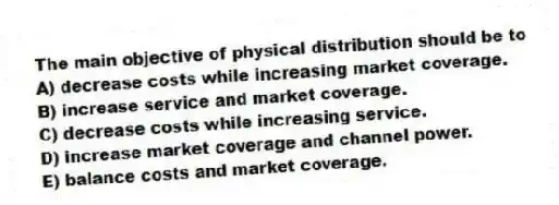 The main objective of physical distribution should be to
A) decrease costs while increasing market coverage.
B) increase service and market coverage.
C) decrease costs while increasing service.
D) increase market coverage and channel power.
E) balance costs and market coverage.