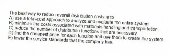 The best way to reduce overall distribution costs is to
A) use a total-cost approach to analyze and evaluate the entire system.
B) minimize the costs associated with materials handling and transportation.
C) reduce the number of distribution functions that are necessary.
D) find the cheapest price for each function and use them to create the system.
E) lower the service standards that the company has.