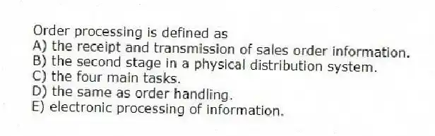 Order processing is defined as
A) the receipt and transmission of sales order information.
B) the second stage in a physical distribution system.
C) the four main tasks.
D) the same as order handling.
E) electronic processing of information.