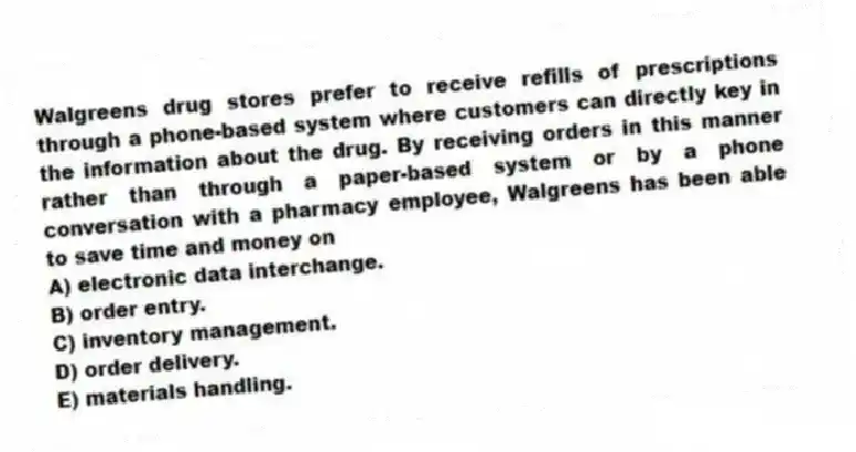 Walgreens drug stores prefer to receive refills of prescriptions through a phone-based system where customers can directly key in the information about the drug. By receiving orders in this manner rather than through a paper-based system or by a phone conversation with a pharmacy employee, Walgreens has been able to save time and money on
A) electronic data interchange.
B) order entry.
C) inventory management.
D) order delivery.
E) materials handling.