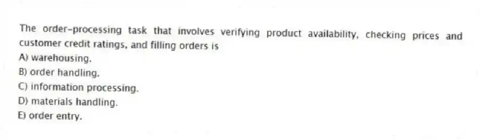 The order-processing task that involves verifying product availability, checking prices and customer credit ratings, and filling orders is
A) warehousing.
B) order handling.
C) information processing.
D) materials handling.
E) order entry.
