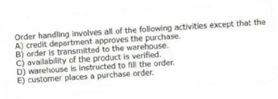 Order handling involves all of the following activities except that the
A) credit department approves the purchase.
B) order is transmitted to the warehouse.
C) availability of the product is verified.
D) warehouse is instructed to fill the order.
E) customer places a purchase order.