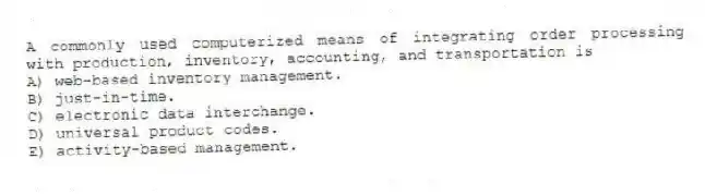A commonly used computerized means of integrating order processing with production, inventory, accounting, and transportation is
A) web-based inventory management.
B) just-in-time.
C) electronic data interchange.
D) universal product codes.
E) activity-based management.