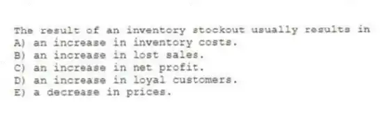 The result of an inventory stockout usually results in
A) an increase in inventory costs.
B) an increase in lost sales.
C) an increase in net profit.
D) an increase in loyal customers.
E) a decrease in prices.