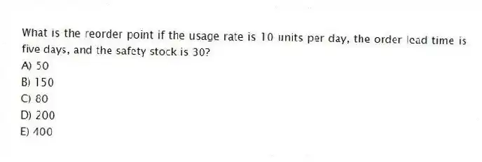 What is the reorder point if the usage rate is 10 units per day, the order lead time is five days, and the safety stock is 30?
A) 50
B) 150
C) 80
D) 200
E) 400