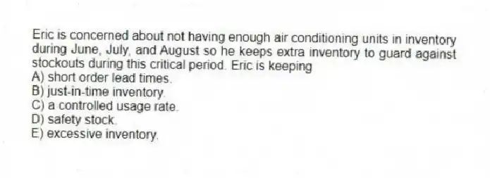 Eric is concerned about not having enough air conditioning units in inventory during June, July, and August so he keeps extra inventory to guard against stockouts during this critical period. Eric is keeping
A) short order lead times.
B) just-in-time inventory.
C) a controlled usage rate.
D) safety stock.
E) excessive inventory.
