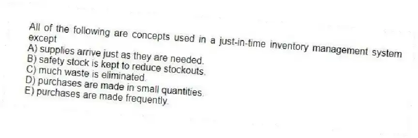 All of the following are concepts used in a just-in-time inventory management system except
A) supplies arrive just as they are needed.
B) safety stock is kept to reduce stockouts.
C) much waste is eliminated.
D) purchases are made in small quantities.
E) purchases are made frequently.