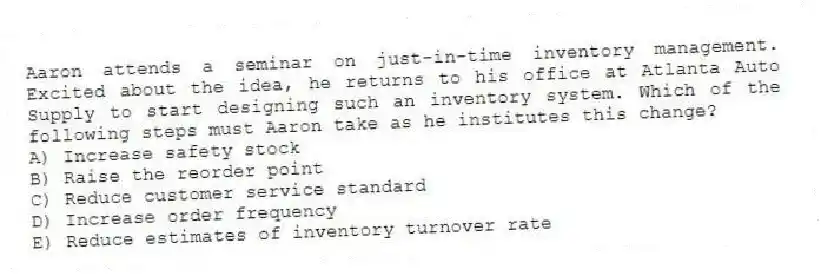 Aaron attends a seminar on just-in-time inventory management. Excited about the idea, he returns to his office at Atlanta Auto Supply to start designing such an inventory system. Which of the following steps must Aaron take as he institutes this change?
A) Increase safety stock
B) Raise the reorder point
C) Reduce customer service standard
D) Increase order frequency
E) Reduce estimates of inventory turnover rate