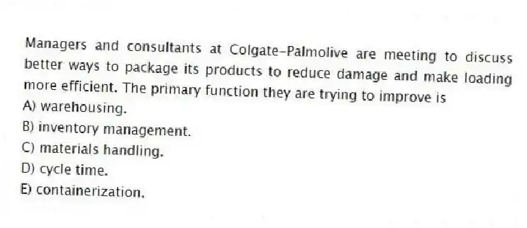 Managers and consultants at Colgate-Palmolive are meeting to discuss better ways to package its products to reduce damage and make loading more efficient. The primary function they are trying to improve is
A) warehousing.
B) inventory management.
C) materials handling.
D) cycle time.
E) containerization.