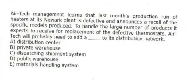 Air-Tech management learns that last month's production run of heaters at its Newark plant is defective and announces a recall of the specific models produced. To handle the large number of products it expects to receive for replacement of the defective thermostats, Air-Tech will probably need to add a ____ to its distribution network.
A) distribution center
B) private warehouse
C) dispatching shipment system
D) public warehouse
E) materials handling system