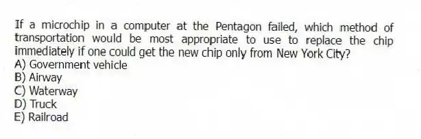 If a microchip in a computer at the Pentagon failed, which method of transportation would be most appropriate to use to replace the chip immediately if one could get the new chip only from New York City?
A) Government vehicle
B) Airway
C) Waterway
D) Truck
E) Railroad