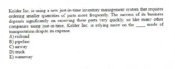 Kolder Inc. is using a new just-in-time inventory management system that requires ordering smaller quantities of parts more frequently. The success of its business depends significantly on receiving these parts very quickly, so like many other companies using just-in-time, Kolder Inc. is relying more on the ____ mode of transportation despite its expense.
A) railroad
B) pipeline
C) airway
D) truck
E) waterway