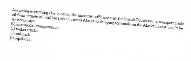 Assuming everything else is equal, the most cost-efficient way for British Petroleum to transport crude oil from remote oil drilling sites in central Alaska to shipping terminals on the Alaskan coast would be
A) waterways.
B) intermodal transportation.
C) tanker trucks.
D) railroads.
E) pipelines.