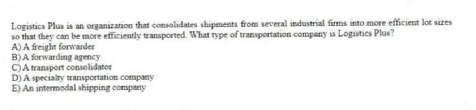 Logistics Plus is an organization that consolidates shipments from several industrial firms into more efficient lot sizes so that they can be more efficiently transported. What type of transportation company is Logistics Plus?
A) A freight forwarder
B) A forwarding agency
C) A transport consolidator
D) A specialty transportation company
E) An intermodal shipping company