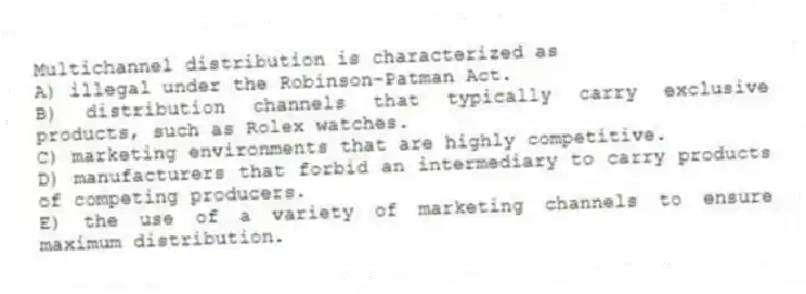 Multichannel distribution is characterized as
A) illegal under the Robinson-Patman Act.
B) distribution channels that typically carry exclusive products, such as Rolex watches.
C) marketing environments that are highly competitive.
D) manufacturers that forbid an intermediary to carry products of competing producers.
E) the use of a variety of marketing channels to ensure maximum distribution.