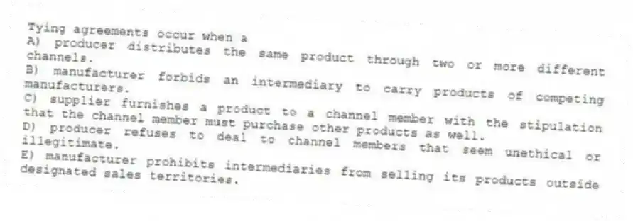 Tying agreements occur when a
A) producer distributes the same product through two or more different channels.
B) manufacturer forbids an intermediary to carry products of competing manufacturers.
C) supplier furnishes a product to a channel member with the stipulation that the channel member must purchase other products as well.
D) producer refuses to deal to channel members that seem unethical or illegitimate.
E) manufacturer prohibits intermediaries from selling its products outside designated sales territories.