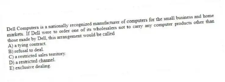 Dell Computers is a nationally recognized manufacturer of computers for the small business and home markets. If Dell were to order one of its wholesalers not to carry any computer products other than those made by Dell, this arrangement would be called
A) a tying contract.
B) refusal to deal.
C) a restricted sales territory.
D) a restricted channel.
E) exclusive dealing.