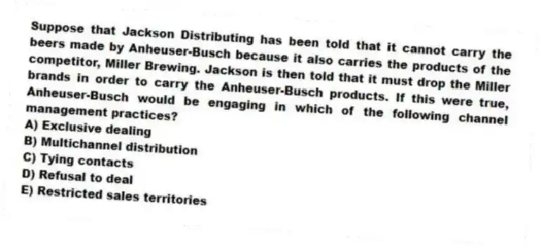 Suppose that Jackson Distributing has been told that it cannot carry the beers made by Anheuser-Busch because it also carries the products of the competitor, Miller Brewing. Jackson is then told that it must drop the Miller brands in order to carry the Anheuser-Busch products. If this were true, Anheuser-Busch would be engaging in which of the following channel management practices?
A) Exclusive dealing
B) Multichannel distribution
C) Tying contacts
D) Refusal to deal
E) Restricted sales territories