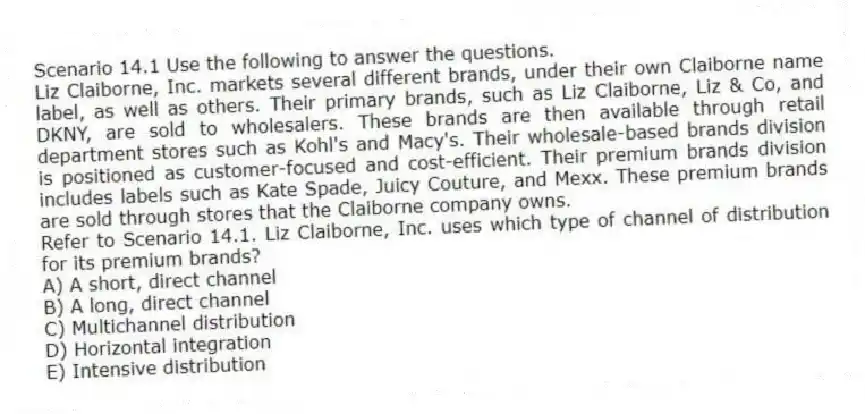 Scenario 14.1 Use the following to answer the questions.
Liz Claiborne, Inc. markets several different brands, under their own Claiborne name label, as well as others. Their primary brands, such as Liz Claiborne, Liz & Co, and DKNY, are sold to wholesalers. These brands are then available through retail department stores such as Kohl's and Macy's. Their wholesale-based brands division is positioned as customer-focused and cost-efficient. Their premium brands division includes labels such as Kate Spade, Juicy Couture, and Mexx. These premium brands are sold through stores that the Claiborne company owns.
Refer to Scenario 14.1. Liz Claiborne, Inc. uses which type of channel of distribution for its premium brands?
A) A short, direct channel
B) A long, direct channel
C) Multichannel distribution
D) Horizontal integration
E) Intensive distribution