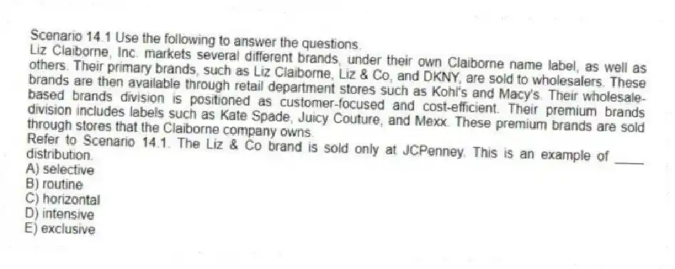 Scenario 14.1 Use the following to answer the questions.
Liz Claiborne, Inc. markets several different brands, under their own Claiborne name label, as well as others. Their primary brands, such as Liz Claiborne, Liz & Co, and DKNY, are sold to wholesalers. These brands are then available through retail department stores such as Kohl's and Macy's. Their wholesale-based brands division is positioned as customer-focused and cost-efficient. Their premium brands division includes labels such as Kate Spade, Juicy Couture, and Mexx. These premium brands are sold through stores that the Claiborne company owns.
Refer to Scenario 14.1. The Liz & Co brand is sold only at JCPenney. This is an example of ____ distribution.
A) selective
B) routine
C) horizontal
D) intensive
E) exclusive