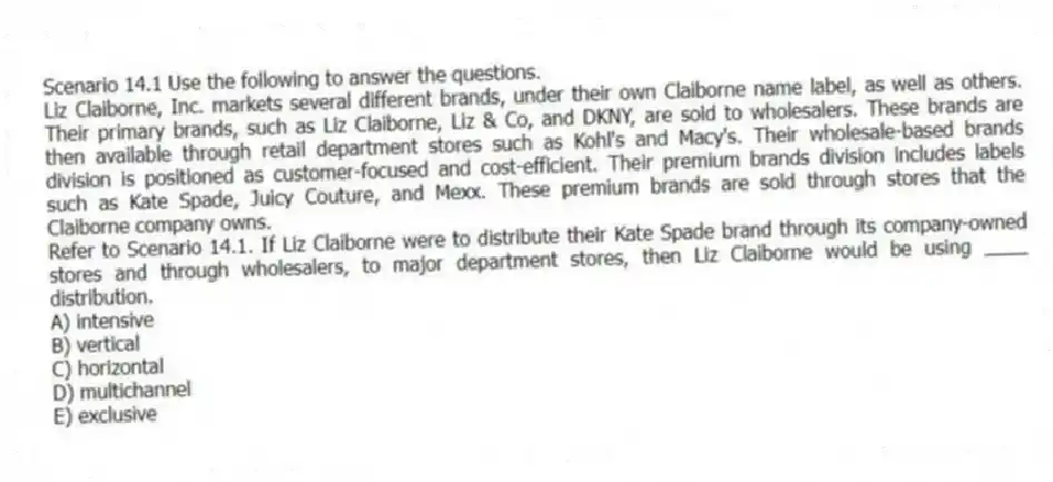 Scenario 14.1 Use the following to answer the questions.
Liz Claiborne, Inc. markets several different brands, under their own Claiborne name label, as well as others. Their primary brands, such as Liz Claiborne, Liz & Co, and DKNY, are sold to wholesalers. These brands are then available through retail department stores such as Kohl's and Macy's. Their wholesale-based brands division is positioned as customer-focused and cost-efficient. Their premium brands division includes labels such as Kate Spade, Juicy Couture, and Mexx. These premium brands are sold through stores that the Claiborne company owns.
Refer to Scenario 14.1. If Liz Claiborne were to distribute their Kate Spade brand through its company-owned stores and through wholesalers, to major department stores, then Liz Claiborne would be using ____ distribution.
A) intensive
B) vertical
C) horizontal
D) multichannel
E) exclusive