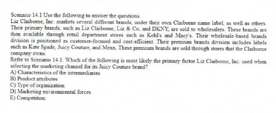 Scenario 14.1 Use the following to answer the questions.
Liz Claiborne, Inc. markets several different brands, under their own Claiborne name label, as well as others. Their primary brands, such as Liz Claiborne, Liz & Co, and DKNY, are sold to wholesalers. These brands are then available through retail department stores such as Kohl's and Macy's. Their wholesale-based brands division is positioned as customer-focused and cost-efficient. Their premium brands division includes labels such as Kate Spade, Juicy Couture, and Mexx. These premium brands are sold through stores that the Claiborne company owns.
Refer to Scenario 14.1. Which of the following is most likely the primary factor Liz Claiborne, Inc. used when selecting the marketing channel for its Juicy Couture brand?
A) Characteristics of the intermediaries
B) Product attributes
C) Type of organization
D) Marketing environmental forces
E) Competition