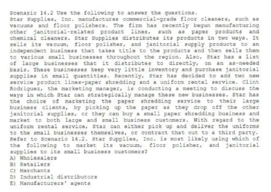Scenario 14.2 Use the following to answer the questions.
Star Supplies, Inc. manufactures commercial-grade floor cleaners, such as vacuums and floor polishers. The firm has recently begun manufacturing other janitorial-related product lines, such as paper products and chemical cleaners. Star Supplies distributes its products in two ways. It sells its vacuum, floor polisher, and janitorial supply products to an independent business that takes title to the products and then sells them to various small businesses throughout the region. Also, Star has a list of large businesses that it distributes to directly, on an as-needed basis. These businesses keep very little inventory and purchase janitorial supplies in small quantities. Recently, Star has decided to add two new service product lines-paper shredding and a uniform rental service. Clint Rodriguez, the marketing manager, is conducting a meeting to discuss the ways in which Star can strategically manage these new businesses. Star has the choice of marketing the paper shredding service to their large business clients, by picking up the paper as they drop off the other janitorial supplies, or they can buy a small paper shredding business and market to both large and small business customers. With regard to the uniform rental service, Star can either pick up and deliver the uniforms to the small businesses themselves, or contract that out to a third party.
Refer to Scenario 14.2. Star Supplies, Inc. is most likely using which of the following to market its vacuum, floor polisher, and janitorial supplies to its small business customers?
A) Wholesalers
B) Retailers
C) Merchants
D) Industrial distributors
E) Manufacturers' agents
