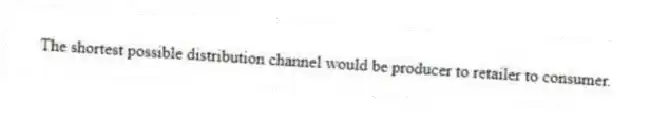 The shortest possible distribution channel would be producer to retailer to consumer.
