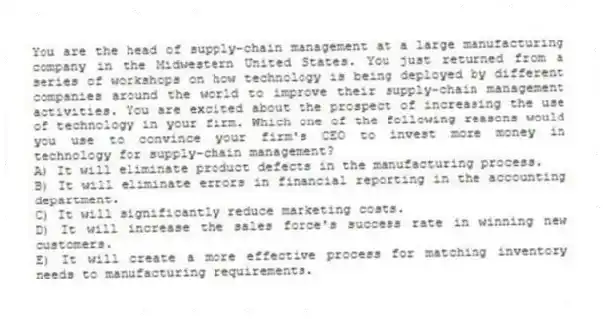 You are the head of supply-chain management at a large manufacturing company in the Midwestern United States. You just returned from a series of workshops on how technology is being deployed by different companies around the world to improve their supply-chain management activities. You are excited about the prospect of increasing the use of technology in your firm. Which one of the following reasons would you use to convince your firm's CEO to invest more money in technology for supply-chain management?
A) It will eliminate product defects in the manufacturing process.
B) It will eliminate errors in financial reporting in the accounting department.
C) It will significantly reduce marketing costs.
D) It will increase the sales force's success rate in winning new customers.
E) It will create a more effective process for matching inventory needs to manufacturing requirements.