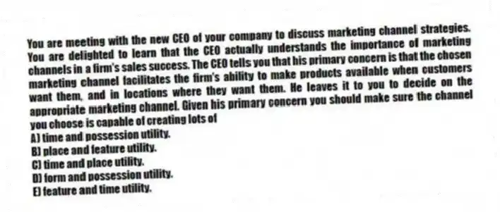 You are meeting with the new CEO of your company to discuss marketing channel strategies. You are delighted to learn that the CEO actually understands the importance of marketing channels in a firm's sales success. The CEO tells you that his primary concern is that the chosen marketing channel facilitates the firm's ability to make products available when customers want them, and in locations where they want them. He leaves it to you to decide on the appropriate marketing channel. Given his primary concern you should make sure the channel you choose is capable of creating lots of
A) time and possession utility.
B) place and feature utility.
C) time and place utility.
D) form and possession utility.
E) feature and time utility.