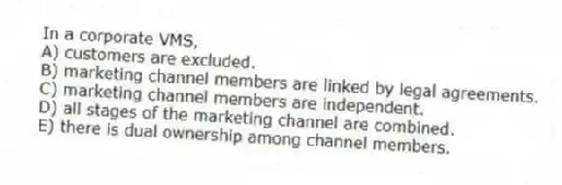 In a corporate VMS,
A) customers are excluded.
B) marketing channel members are linked by legal agreements.
C) marketing channel members are independent.
D) all stages of the marketing channel are combined.
E) there is dual ownership among channel members.