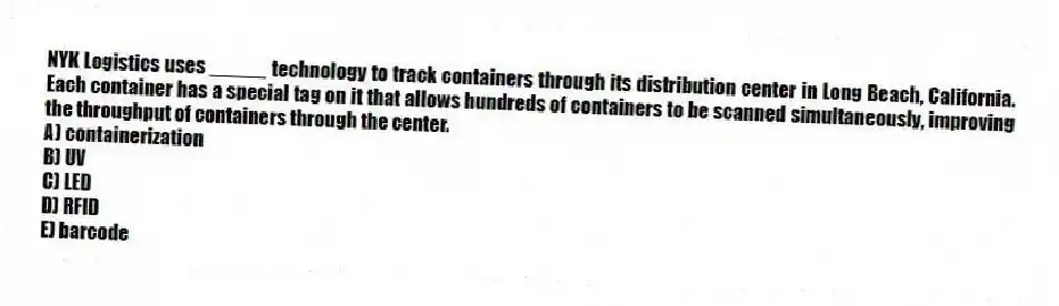 NYK Logistics uses _____ technology to track containers through its distribution center in Long Beach, California. Each container has a special tag on it that allows hundreds of containers to be scanned simultaneously, improving the throughput of containers through the center.
A) containerization
B) UV
C) LED
D) RFID
E) barcode