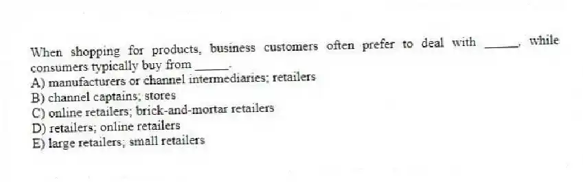 When shopping for products, business customers often prefer to deal with _____, while consumers typically buy from _____.
A) manufacturers or channel intermediaries; retailers
B) channel captains; stores
C) online retailers; brick-and-mortar retailers
D) retailers; online retailers
E) large retailers; small retailers