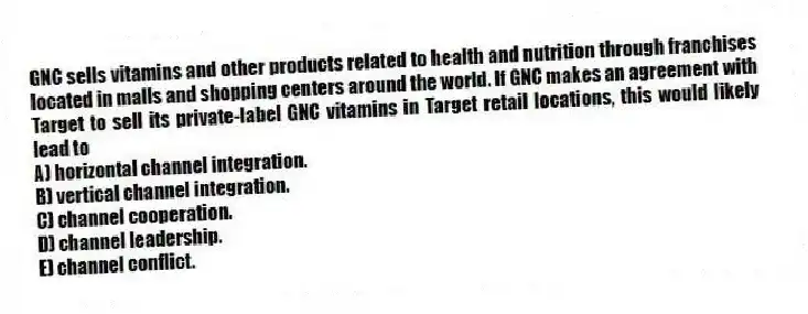 GNC sells vitamins and other products related to health and nutrition through franchises located in malls and shopping centers around the world. If GNC makes an agreement with Target to sell its private-label GNC vitamins in Target retail locations, this would likely lead to
A) horizontal channel integration.
B) vertical channel integration.
C) channel cooperation.
D) channel leadership.
E) channel conflict.