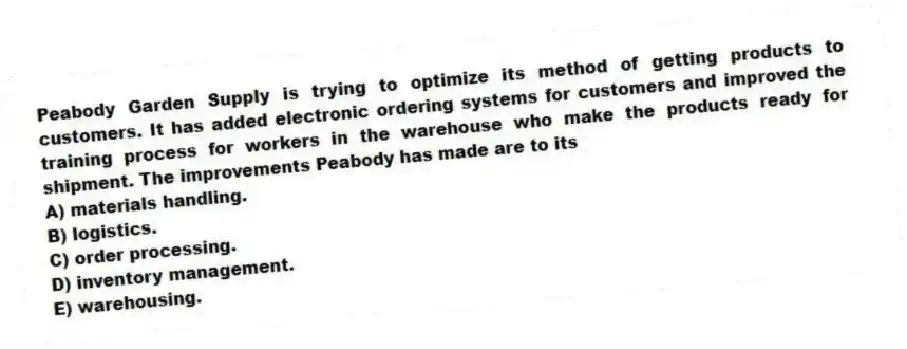 Peabody Garden Supply is trying to optimize its method of getting products to customers. It has added electronic ordering systems for customers and improved the training process for workers in the warehouse who make the products ready for shipment. The improvements Peabody has made are to its
A) materials handling.
B) logistics.
C) order processing.
D) inventory management.
E) warehousing.