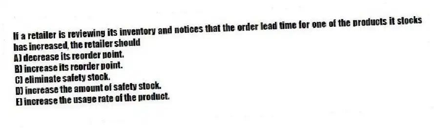 If a retailer is reviewing its inventory and notices that the order lead time for one of the products it stocks has increased, the retailer should
A) decrease its reorder point.
B) increase its reorder point.
C) eliminate safety stock.
D) increase the amount of safety stock.
E) increase the usage rate of the product.