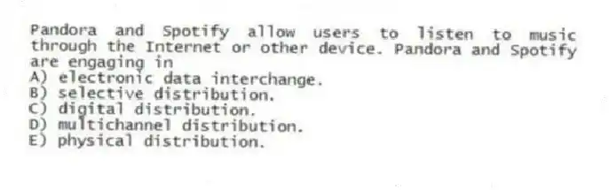Pandora and Spotify allow users to listen to music through the Internet or other device. Pandora and Spotify are engaging in
A) electronic data interchange.
B) selective distribution.
C) digital distribution.
D) multichannel distribution.
E) physical distribution.