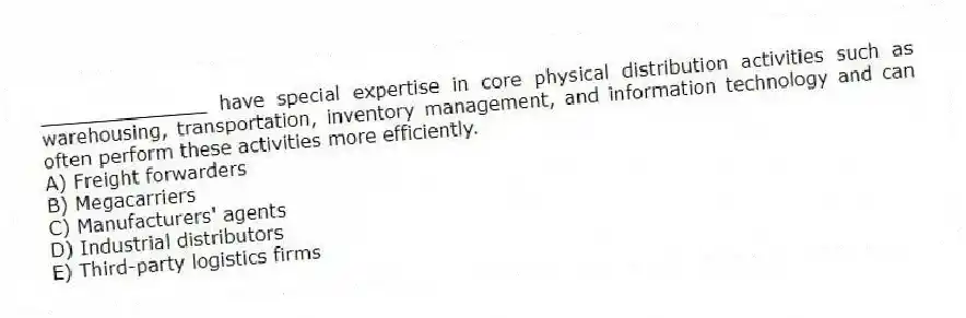 ______________ have special expertise in core physical distribution activities such as warehousing, transportation, inventory management, and information technology and can often perform these activities more efficiently.
A) Freight forwarders
B) Megacarriers
C) Manufacturers' agents
D) Industrial distributors
E) Third-party logistics firms