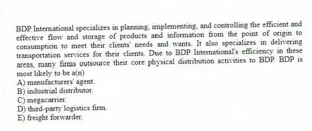 BDP International specializes in planning, implementing, and controlling the efficient and effective flow and storage of products and information from the point of origin to consumption to meet their clients' needs and wants. It also specializes in delivering transportation services for their clients. Due to BDP International's efficiency in these areas, many firms outsource their core physical distribution activities to BDP. BDP is most likely to be a(n)
A) manufacturers' agent.
B) industrial distributor.
C) megacarrier.
D) third-party logistics firm.
E) freight forwarder.