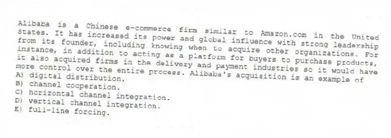 Alibaba is a Chinese e-commerce firm similar to Amazon.com in the United States. It has increased its power and global influence with strong leadership from its founder, including knowing when to acquire other organizations. For instance, in addition to acting as a platform for buyers to purchase products, it also acquired firms in the delivery and payment industries so it would have more control over the entire process. Alibaba's acquisition is an example of
A) digital distribution.
B) channel cooperation.
C) horizontal channel integration.
D) vertical channel integration.
E) full-line forcing.